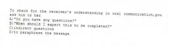 To check for the receiver's understanding in oral communication,you ask him or her
A)"Do you have any questions?"
B)"When should I expect this to be completed?"
C)indirect questions
D)to paraphrase the message