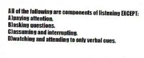 All of the following are components of listening EXCEPT:
A)paying attention.
B)asking questions.
C)assuming and interrupting.
D)watching and attending to only verbal cues.