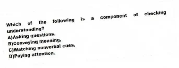Which of the following is a component of checking understanding?
A)Asking questions.
B)Conveying meaning.
C)Watching nonverbal cues.
D)Paying attention.