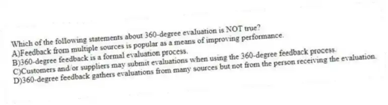 Which of the following statements about 360-degree evaluation is NOT true?
A)Feedback from multiple sources is popular as a means of improving performance.
B)360-degree feedback is a formal evaluation process.
C)Customers and/or suppliers may submit evaluations when using the 360-degree feedback process.
D)360-degree feedback gathers evaluations from many sources but not from the person receiving the evaluation.
