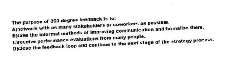 The purpose of 360-degree feedback is to:
A)network with as many stakeholders or coworkers as possible.
B)take the informal methods of improving communication and formalize them.
C)receive performance evaluations from many people.
D)close the feedback loop and continue to the next stage of the strategy process.