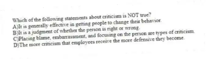 Which of the following statements about criticism is NOT true?
A)It is generally effective in getting people to change their behavior.
B)It is a judgment of whether the person is right or wrong.
C)Placing blame, embarrassment, and focusing on the person are types of criticism.
D)The more criticism that employees receive the more defensive they become.