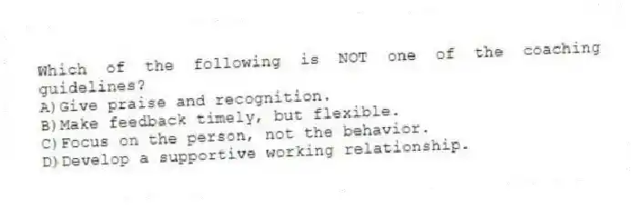 Which of the following is NOT one of the coaching guidelines?
A)Give praise and recognition.
B)Make feedback timely, but flexible.
C)Focus on the person, not the behavior.
D)Develop a supportive working relationship.