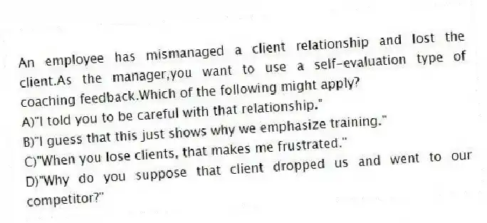 An employee has mismanaged a client relationship and lost the client.As the manager,you want to use a self-evaluation type of coaching feedback.Which of the following might apply?
A)"I told you to be careful with that relationship."
B)"I guess that this just shows why we emphasize training."
C)"When you lose clients, that makes me frustrated."
D)"Why do you suppose that client dropped us and went to our competitor?"
