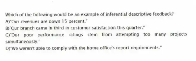 Which of the following would be an example of inferential descriptive feedback?
A)"Our revenues are down 15 percent."
B)"Our branch came in third in customer satisfaction this quarter."
C)"Our poor performance ratings stem from attempting too many projects simultaneously."
D)"We weren't able to comply with the home office's report requirements."