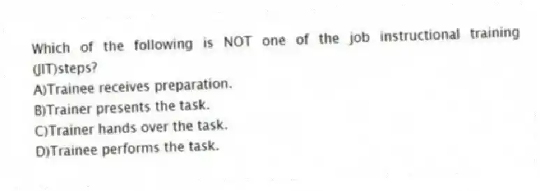Which of the following is NOT one of the job instructional training (JIT)steps?
A)Trainee receives preparation.
B)Trainer presents the task.
C)Trainer hands over the task.
D)Trainee performs the task.