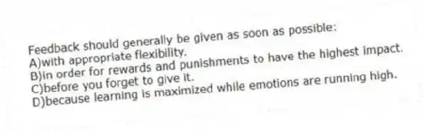 Feedback should generally be given as soon as possible:
A)with appropriate flexibility.
B)in order for rewards and punishments to have the highest impact.
C)before you forget to give it.
D)because learning is maximized while emotions are running high.
