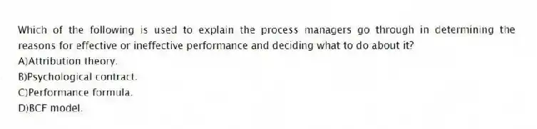 Which of the following is used to explain the process managers go through in determining the reasons for effective or ineffective performance and deciding what to do about it?
A)Attribution theory.
B)Psychological contract.
C)Performance formula.
D)BCF model.