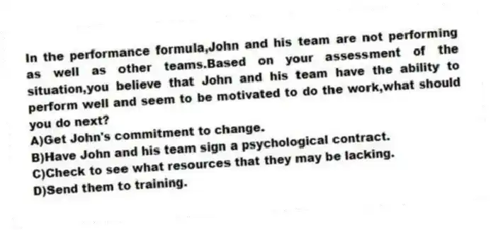 In the performance formula,John and his team are not performing as well as other teams.Based on your assessment of the situation,you believe that John and his team have the ability to perform well and seem to be motivated to do the work,what should you do next?
A)Get John's commitment to change.
B)Have John and his team sign a psychological contract.
C)Check to see what resources that they may be lacking.
D)Send them to training.