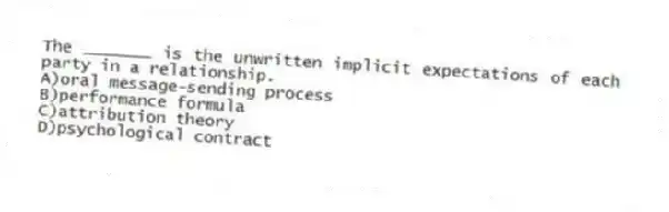 The _______ is the unwritten implicit expectations of each party in a relationship.
A)oral message-sending process
B)performance formula
C)attribution theory
D)psychological contract