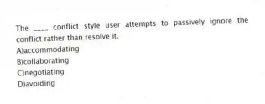 The ____ conflict style user attempts to passively ignore the conflict rather than resolve it.
A)accommodating
B)collaborating
C)negotiating
D)avoiding