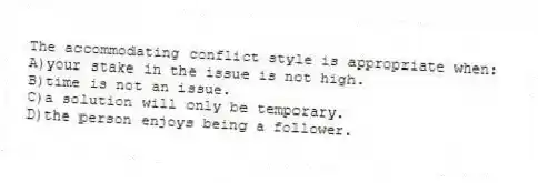 The accommodating conflict style is appropriate when:
A)your stake in the issue is not high.
B)time is not an issue.
C)a solution will only be temporary.
D)the person enjoys being a follower.