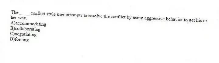 The ____ conflict style user attempts to resolve the conflict by using aggressive behavior to get his or her way.
A)accommodating
B)collaborating
C)negotiating
D)forcing