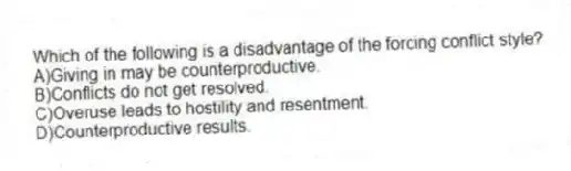 Which of the following is a disadvantage of the forcing conflict style?
A)Giving in may be counterproductive.
B)Conflicts do not get resolved.
C)Overuse leads to hostility and resentment.
D)Counterproductive results.