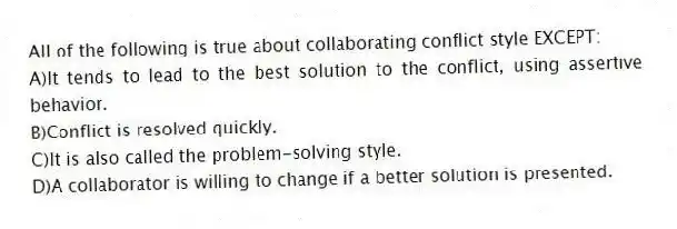 All of the following is true about collaborating conflict style EXCEPT:
A)It tends to lead to the best solution to the conflict, using assertive behavior.
B)Conflict is resolved quickly.
C)It is also called the problem-solving style.
D)A collaborator is willing to change if a better solution is presented.