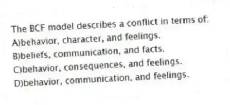 The BCF model describes a conflict in terms of:
A)behavior, character, and feelings.
B)beliefs, communication, and facts.
C)behavior, consequences, and feelings.
D)behavior, communication, and feelings.