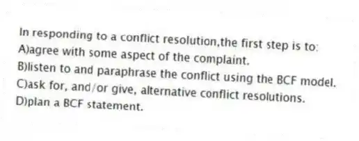In responding to a conflict resolution,the first step is to:
A)agree with some aspect of the complaint.
B)listen to and paraphrase the conflict using the BCF model.
C)ask for, and/or give, alternative conflict resolutions.
D)plan a BCF statement.