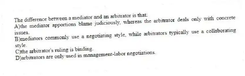 The difference between a mediator and an arbitrator is that:
A)the mediator apportions blame judiciously, whereas the arbitrator deals only with concrete issues.
B)mediators commonly use a negotiating style, while arbitrators typically use a collaborating style.
C)the arbitrator's ruling is binding.
D)arbitrators are only used in management-labor negotiations.