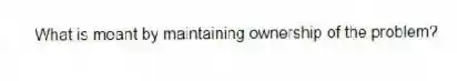 What is meant by maintaining ownership of the problem?