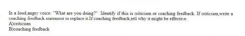 In a loud,angry voice: "What are you doing?" Identify if this is criticism or coaching feedback. If criticism,write a coaching feedback statement to replace it.If coaching feedback,tell why it might be effective.
A)criticism
B)coaching feedback