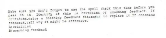 Make sure you don't forget to use the spell check this time before you pass it in. Identify if this is criticism or coaching feedback. If criticism,write a coaching feedback statement to replace it.If coaching feedback,tell why it might be effective.
A)criticism
B)coaching feedback
