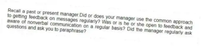 Recall a past or present manager.Did or does your manager use the common approach to getting feedback on messages regularly? Was or is he or she open to feedback and aware of nonverbal communication on a regular basis? Did the manager regularly ask questions and ask you to paraphrase?