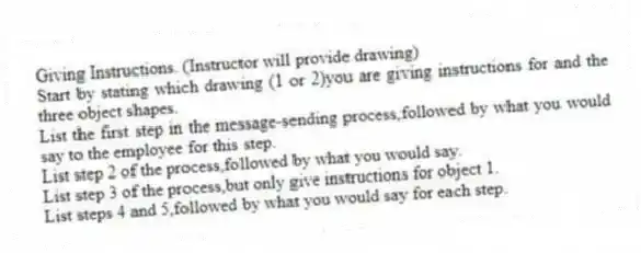 Giving Instructions. (Instructor will provide drawing)
Start by stating which drawing (1 or 2)you are giving instructions for and the three object shapes.
List the first step in the message-sending process,followed by what you would say to the employee for this step.
List step 2 of the process,followed by what you would say.
List step 3 of the process,but only give instructions for object 1.
List steps 4 and 5,followed by what you would say for each step.