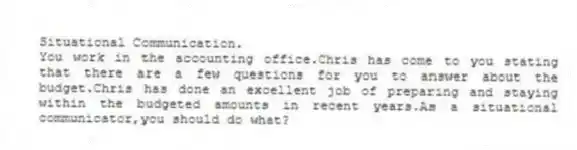 Situational Communication.
You work in the accounting office.Chris has come to you stating that there are a few questions for you to answer about the budget.Chris has done an excellent job of preparing and staying within the budgeted amounts in recent years.As a situational communicator,you should do what?