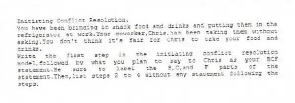 Initiating Conflict Resolution.
You have been bringing in snack food and drinks and putting them in the refrigerator at work.Your coworker,Chris,has been taking them without asking.You don't think it's fair for Chris to take your food and drinks.
Write the first step in the initiating conflict resolution model,followed by what you plan to say to Chris as your BCF statement.Be sure to label the B,C,and F parts of the statement.Then,list steps 2 to 4 without any statement following the steps.