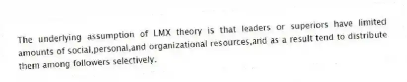 The underlying assumption of LMX theory is that leaders or superiors have limited amounts of social,personal,and organizational resources,and as a result tend to distribute them among followers selectively.