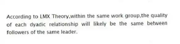 According to LMX Theory,within the same work group,the quality of each dyadic relationship will likely be the same between followers of the same leader.