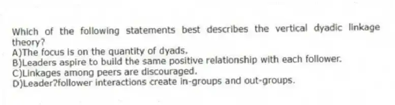 Which of the following statements best describes the vertical dyadic linkage theory?
A)The focus is on the quantity of dyads.
B)Leaders aspire to build the same positive relationship with each follower.
C)Linkages among peers are discouraged.
D)Leader?follower interactions create in-groups and out-groups.