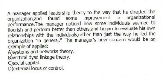 A manager applied leadership theory to the way that he directed the organization,and found some improvement in organizational performance.The manager noticed how some individuals seemed to flourish and perform better than others,and began to evaluate his own relationships with the individuals,rather than just the way he led the organization "in general." The manager's new concern would be an example of applied:
A)systems and networks theory.
B)vertical dyad linkage theory.
C)social capital.
D)external locus of control.