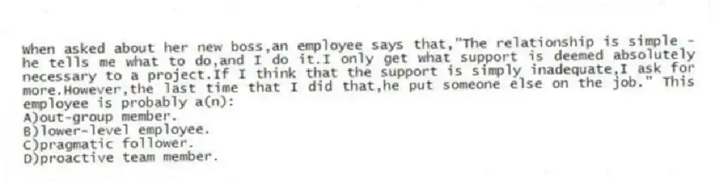 When asked about her new boss,an employee says that,"The relationship is simple - he tells me what to do,and I do it.I only get what support is deemed absolutely necessary to a project.If I think that the support is simply inadequate,I ask for more.However,the last time that I did that,he put someone else on the job." This employee is probably a(n):
A)out-group member.
B)lower-level employee.
C)pragmatic follower.
D)proactive team member.