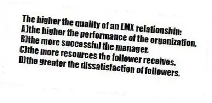 The higher the quality of an LMX relationship:
A)the higher the performance of the organization.
B)the more successful the manager.
C)the more resources the follower receives.
D)the greater the dissatisfaction of followers.