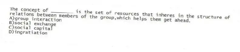 The concept of ________ is the set of resources that inheres in the structure of relations between members of the group,which helps them get ahead.
A)group interaction
B)social exchange
C)social capital
D)ingratiation