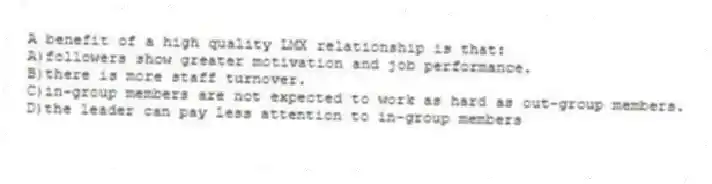 A benefit of a high quality LMX relationship is that:
A)followers show greater motivation and job performance.
B)there is more staff turnover.
C)in-group members are not expected to work as hard as out-group members.
D)the leader can pay less attention to in-group members