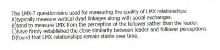 The LMX-7 questionnaire used for measuring the quality of LMX relationships:
A)typically measure vertical dyad linkages along with social exchanges.
B)tend to measure LMX from the perception of the follower rather than the leader.
C)have firmly established the close similarity between leader and follower perceptions.
D)found that LMX relationships remain stable over time.