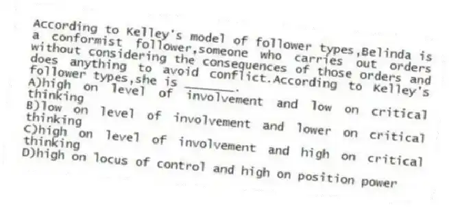 According to Kelley's model of follower types,Belinda is a conformist follower,someone who carries out orders without considering the consequences of those orders and does anything to avoid conflict.According to Kelley's follower types,she is _______.
A)high on level of involvement and low on critical thinking
B)low on level of involvement and lower on critical thinking
C)high on level of involvement and high on critical thinking
D)high on locus of control and high on position power
