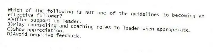 Which of the following is NOT one of the guidelines to becoming an effective follower?
A)Offer support to leader.
B)Play counseling and coaching roles to leader when appropriate.
C)Show appreciation.
D)Avoid negative feedback.