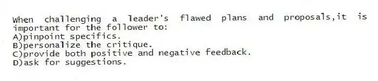 When challenging a leader's flawed plans and proposals,it is important for the follower to:
A)pinpoint specifics.
B)personalize the critique.
C)provide both positive and negative feedback.
D)ask for suggestions.