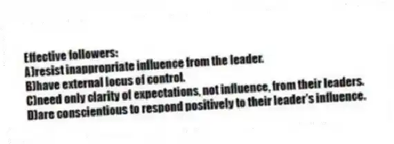 Effective followers:
A)resist inappropriate influence from the leader.
B)have external locus of control.
C)need only clarity of expectations, not influence, from their leaders.
D)are conscientious to respond positively to their leader's influence.