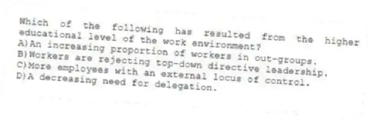 Which of the following has resulted from the higher educational level of the work environment?
A)An increasing proportion of workers in out-groups.
B)Workers are rejecting top-down directive leadership.
C)More employees with an external locus of control.
D)A decreasing need for delegation.