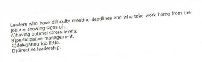 Leaders who have difficulty meeting deadlines and who take work home from the job are showing signs of:
A)having optimal stress levels.
B)participative management.
C)delegating too little.
D)directive leadership.