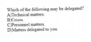 Which of the following may be delegated?
A)Technical matters.
B)Crises.
C)Personnel matters.
D)Matters delegated to you.