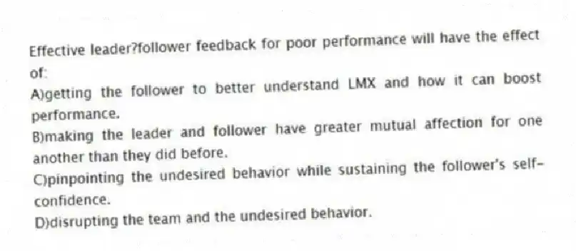Effective leader?follower feedback for poor performance will have the effect of:
A)getting the follower to better understand LMX and how it can boost performance.
B)making the leader and follower have greater mutual affection for one another than they did before.
C)pinpointing the undesired behavior while sustaining the follower's self-confidence.
D)disrupting the team and the undesired behavior.
