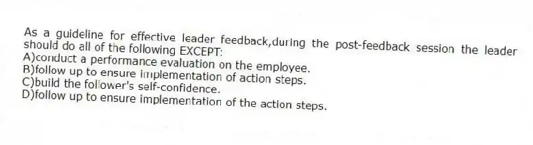 As a guideline for effective leader feedback,during the post-feedback session the leader should do all of the following EXCEPT:
A)conduct a performance evaluation on the employee.
B)follow up to ensure implementation of action steps.
C)build the follower's self-confidence.
D)follow up to ensure implementation of the action steps.