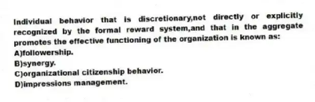 Individual behavior that is discretionary,not directly or explicitly recognized by the formal reward system,and that in the aggregate promotes the effective functioning of the organization is known as:
A)followership.
B)synergy.
C)organizational citizenship behavior.
D)impressions management.