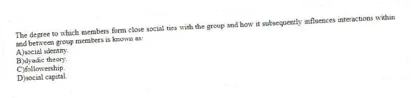 The degree to which members form close social ties with the group and how it subsequently influences interactions within and between group members is known as:
A)social identity.
B)dyadic theory.
C)followership.
D)social capital.