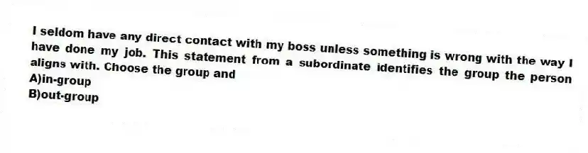 I seldom have any direct contact with my boss unless something is wrong with the way I have done my job. This statement from a subordinate identifies the group the person aligns with. Choose the group and
A)in-group
B)out-group
